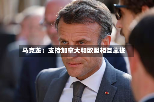 马克龙：支持加拿大和欧盟相互靠拢-第1张图片