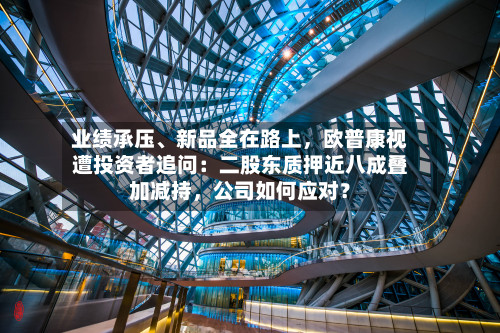 业绩承压	、新品全在路上，欧普康视遭投资者追问：二股东质押近八成叠加减持	，公司如何应对？-第3张图片