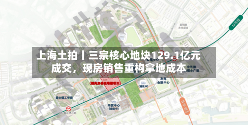上海土拍丨三宗核心地块129.1亿元成交，现房销售重构拿地成本-第1张图片