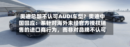 奥迪总部不认可AUDI车型？奥迪中国回应：系针对海外未经官方授权销售的进口商行为	，而非对品牌不认可-第1张图片