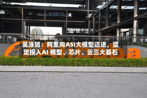 吴泳铭：阿里向ASI大模型迈进	，坚定投入AI 模型、芯片	、云三大基石-第1张图片