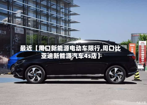 最近【周口新能源电动车限行,周口比亚迪新能源汽车4s店】-第1张图片