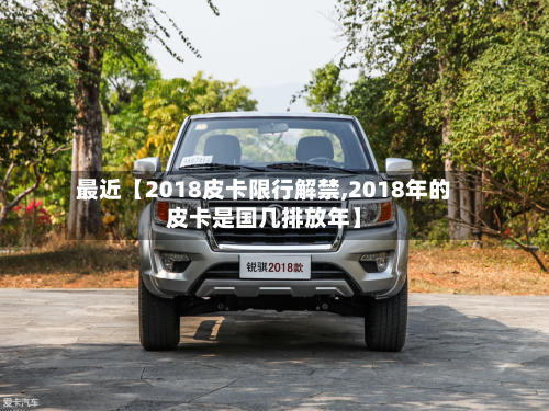 最近【2018皮卡限行解禁,2018年的皮卡是国几排放年】-第2张图片