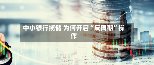 中小银行揽储 为何开启“反周期”操作-第1张图片