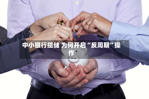 中小银行揽储 为何开启“反周期	”操作-第2张图片