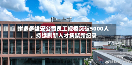 拼多多雄安公司员工规模突破5000人	，持续刷新人才集聚新纪录-第1张图片