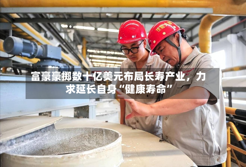 富豪豪掷数十亿美元布局长寿产业，力求延长自身“健康寿命”-第2张图片