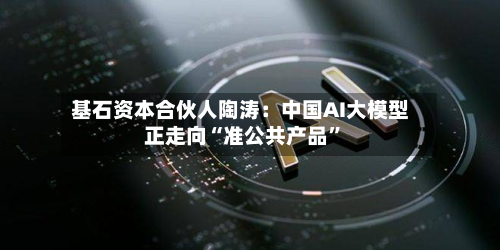 基石资本合伙人陶涛：中国AI大模型正走向“准公共产品”-第1张图片