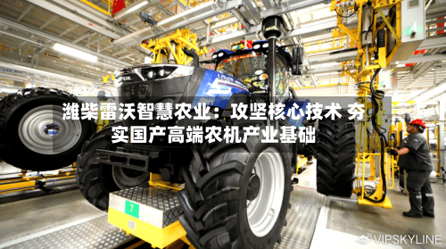 潍柴雷沃智慧农业:攻坚核心技术 夯实国产高端农机产业基础-第1张图片