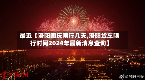 最近【洛阳国庆限行几天,洛阳货车限行时间2024年最新消息查询】-第3张图片