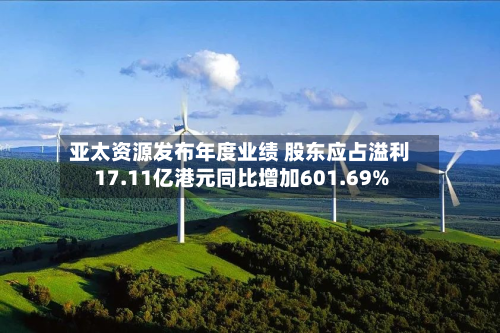 亚太资源发布年度业绩 股东应占溢利17.11亿港元同比增加601.69%-第1张图片