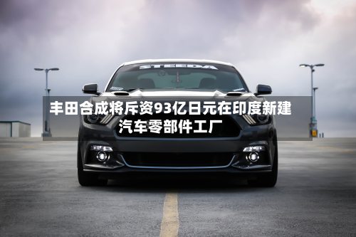 丰田合成将斥资93亿日元在印度新建汽车零部件工厂-第1张图片