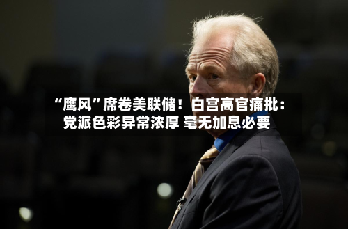 “鹰风”席卷美联储！白宫高官痛批：党派色彩异常浓厚 毫无加息必要-第1张图片
