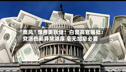 “鹰风	”席卷美联储！白宫高官痛批：党派色彩异常浓厚 毫无加息必要-第2张图片